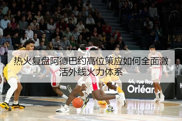 热火复盘阿德巴约高位策应如何全面激活外线火力体系
