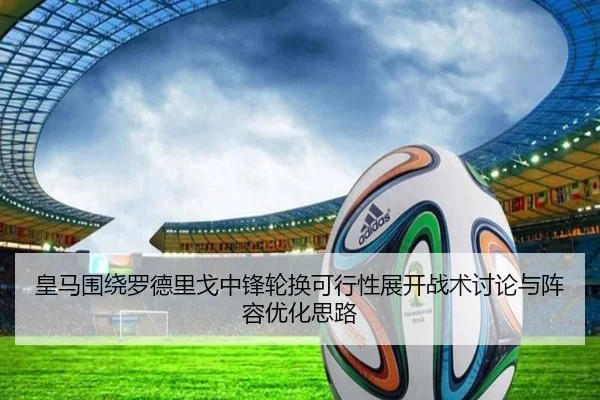 皇马围绕罗德里戈中锋轮换可行性展开战术讨论与阵容优化思路