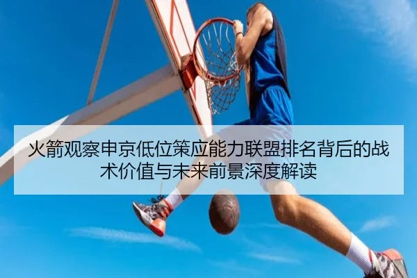 火箭观察申京低位策应能力联盟排名背后的战术价值与未来前景深度解读