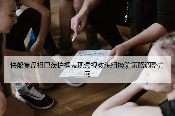 快船复盘祖巴茨护框表现透视教练组换防策略调整方向